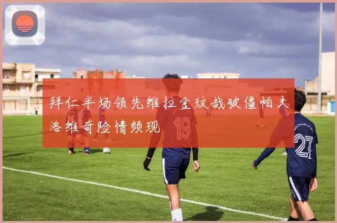 拜仁半场领先维拉金玟哉破僵帕夫洛维奇险情频现